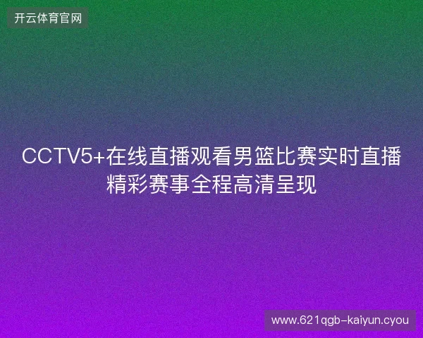 CCTV5+在线直播观看男篮比赛实时直播精彩赛事全程高清呈现